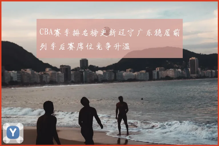 CBA赛季排名榜更新辽宁广东稳居前列季后赛席位竞争升温