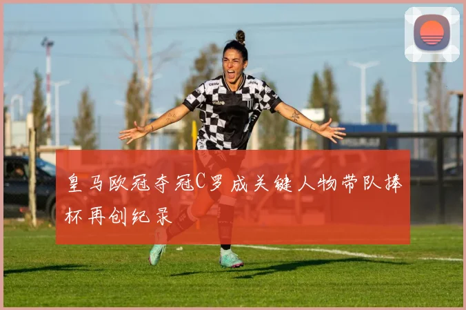 皇马欧冠夺冠C罗成关键人物带队捧杯再创纪录