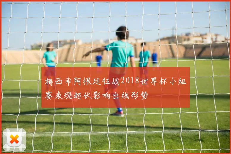 梅西率阿根廷征战2018世界杯小组赛表现起伏影响出线形势