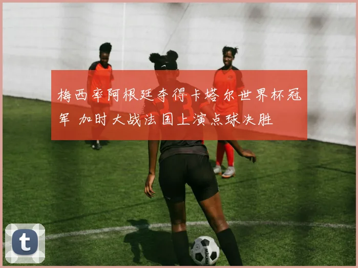 梅西率阿根廷夺得卡塔尔世界杯冠军 加时大战法国上演点球决胜