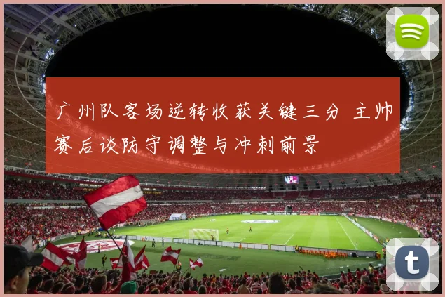 广州队客场逆转收获关键三分 主帅赛后谈防守调整与冲刺前景