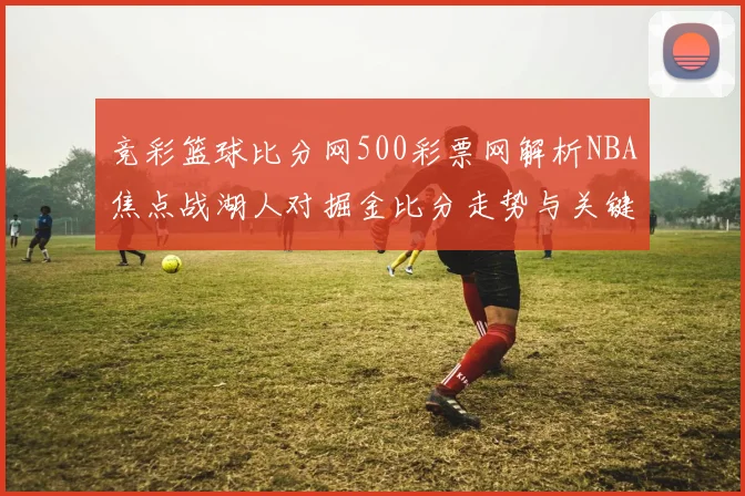 竞彩篮球比分网500彩票网解析NBA焦点战湖人对掘金比分走势与关键球员表现