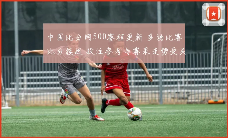 中国比分网500赛程更新 多场比赛比分接近 投注参考与赛果走势受关注