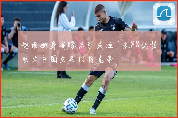 赵丽娜身高曝光引关注 1米88优势助力中国女足门将竞争