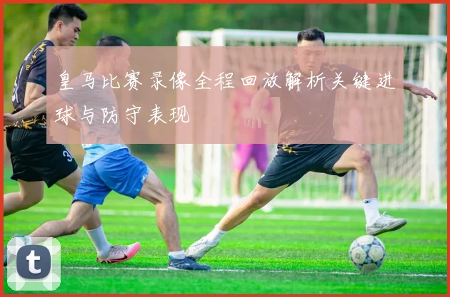 皇马比赛录像全程回放解析关键进球与防守表现