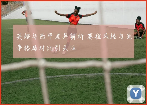 英超与西甲差异解析 赛程风格与竞争格局对比引关注