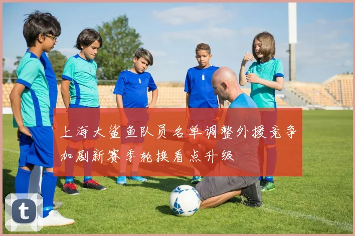上海大鲨鱼队员名单调整外援竞争加剧新赛季轮换看点升级