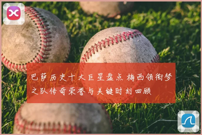 巴萨历史十大巨星盘点 梅西领衔梦之队传奇荣誉与关键时刻回顾