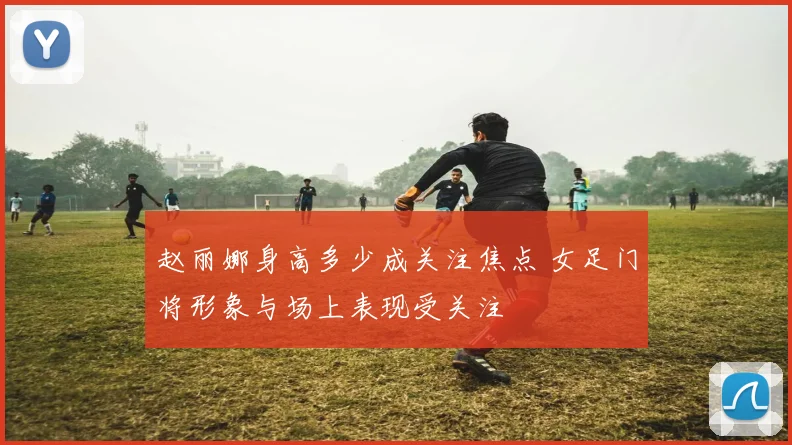 赵丽娜身高多少成关注焦点 女足门将形象与场上表现受关注