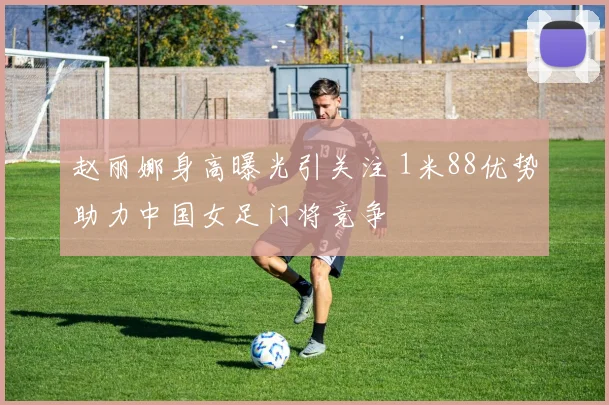 赵丽娜身高曝光引关注 1米88优势助力中国女足门将竞争