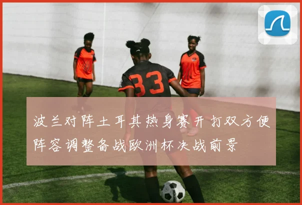 波兰对阵土耳其热身赛开打双方便阵容调整备战欧洲杯决战前景