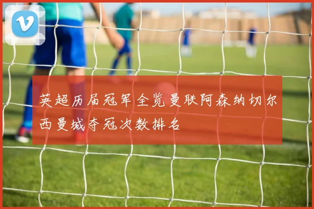 英超历届冠军全览曼联阿森纳切尔西曼城夺冠次数排名