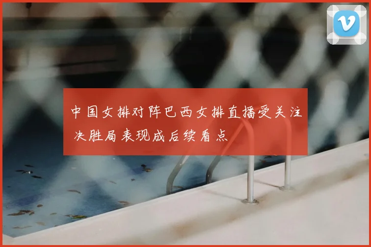 中国女排对阵巴西女排直播受关注 决胜局表现成后续看点