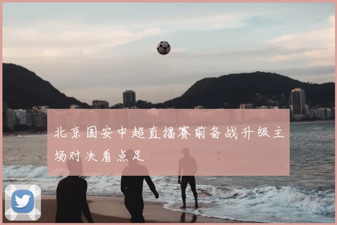 北京国安中超直播赛前备战升级主场对决看点足