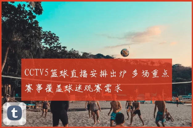 CCTV5篮球直播安排出炉 多场重点赛事覆盖球迷观赛需求