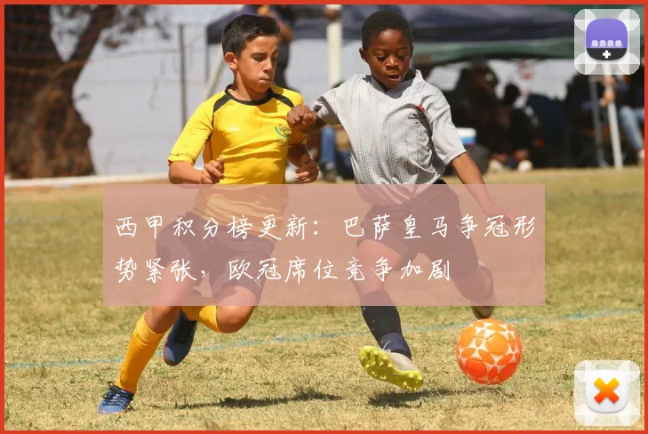 西甲积分榜更新：巴萨皇马争冠形势紧张，欧冠席位竞争加剧