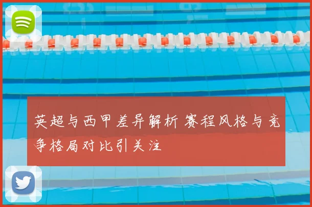 英超与西甲差异解析 赛程风格与竞争格局对比引关注