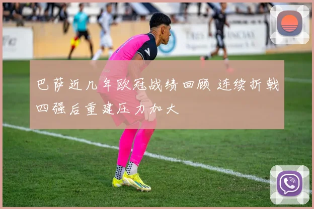 巴萨近几年欧冠战绩回顾 连续折戟四强后重建压力加大