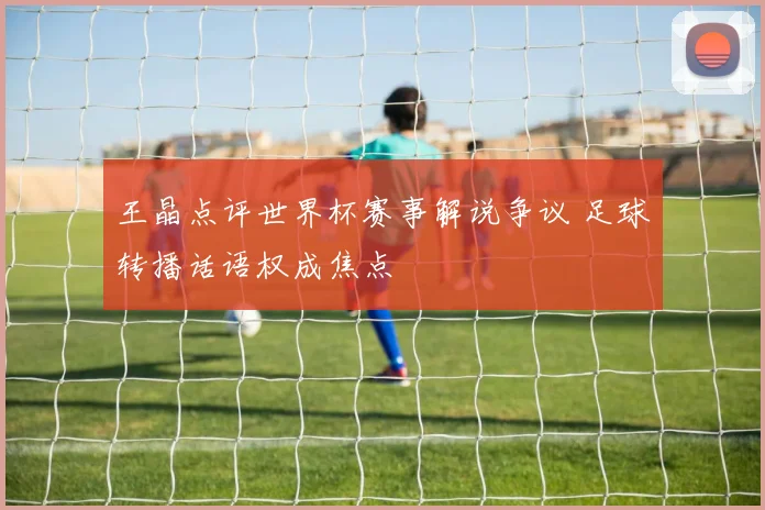 王晶点评世界杯赛事解说争议 足球转播话语权成焦点