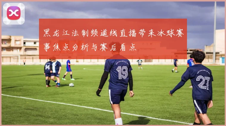 黑龙江法制频道线直播带来冰球赛事焦点分析与赛后看点