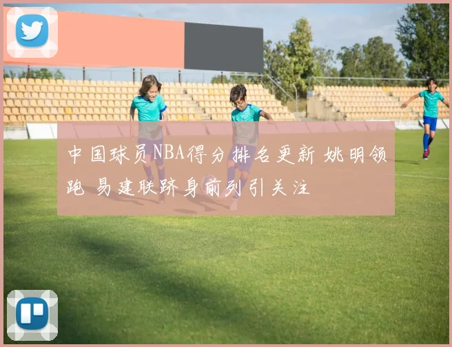中国球员NBA得分排名更新 姚明领跑 易建联跻身前列引关注