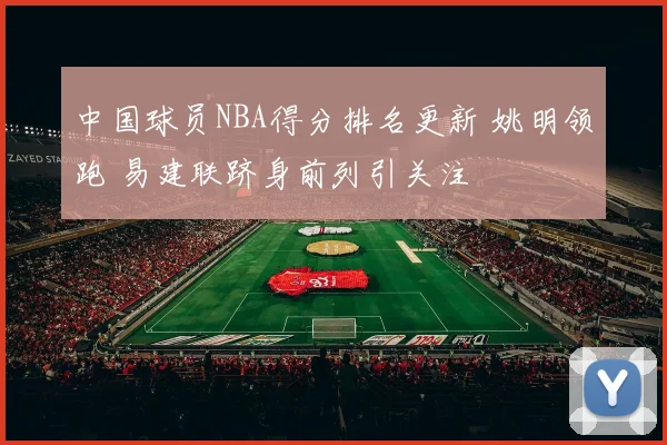 中国球员NBA得分排名更新 姚明领跑 易建联跻身前列引关注