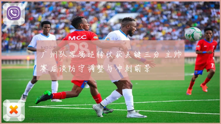 广州队客场逆转收获关键三分 主帅赛后谈防守调整与冲刺前景