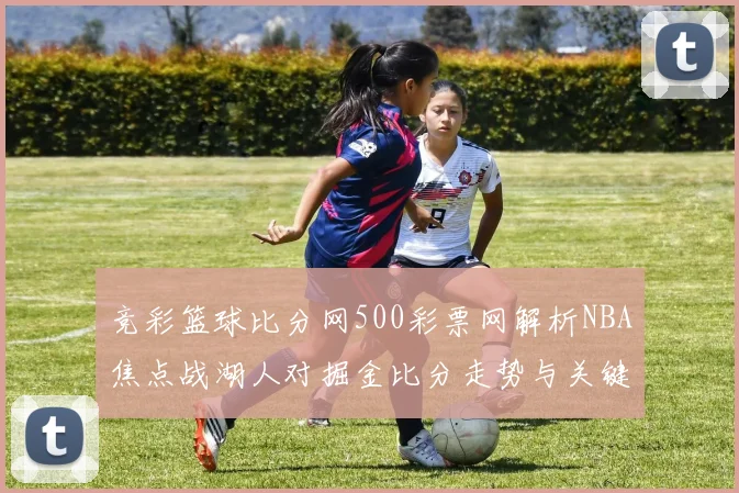 竞彩篮球比分网500彩票网解析NBA焦点战湖人对掘金比分走势与关键球员表现