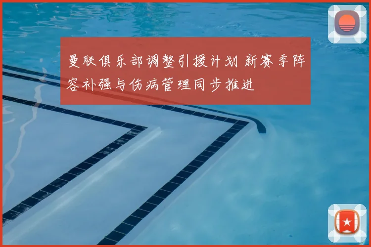 曼联俱乐部调整引援计划 新赛季阵容补强与伤病管理同步推进