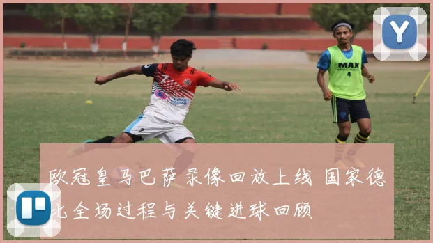 欧冠皇马巴萨录像回放上线 国家德比全场过程与关键进球回顾