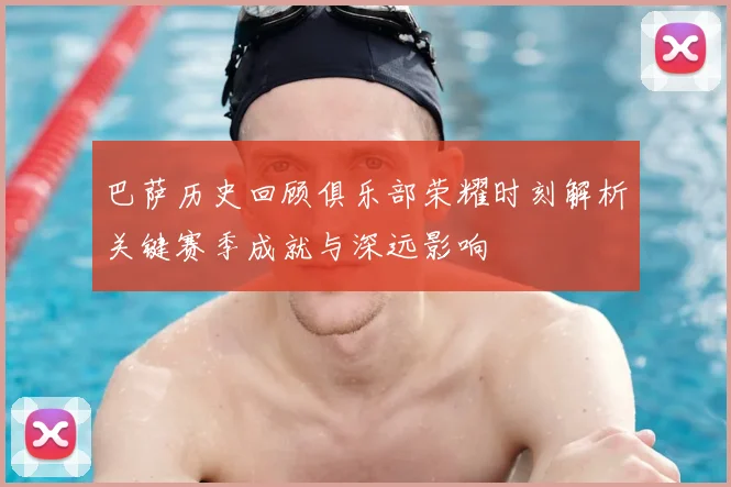 巴萨历史回顾俱乐部荣耀时刻解析关键赛季成就与深远影响