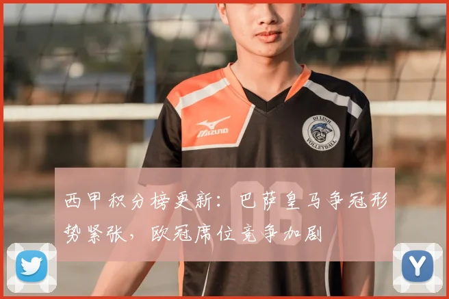 西甲积分榜更新：巴萨皇马争冠形势紧张，欧冠席位竞争加剧