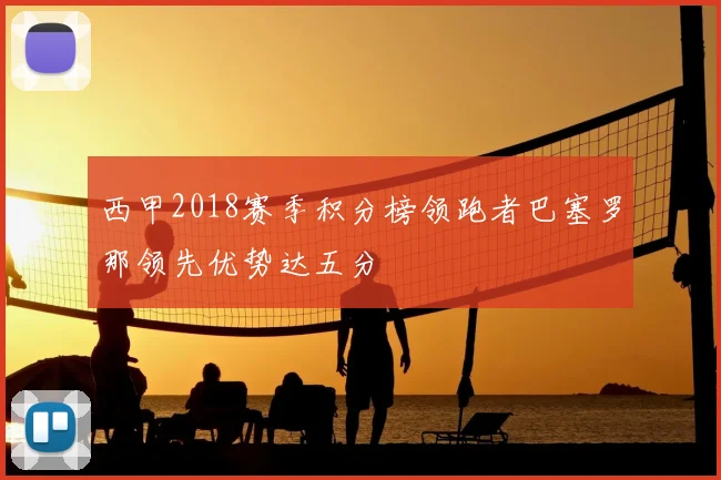 西甲2018赛季积分榜领跑者巴塞罗那领先优势达五分