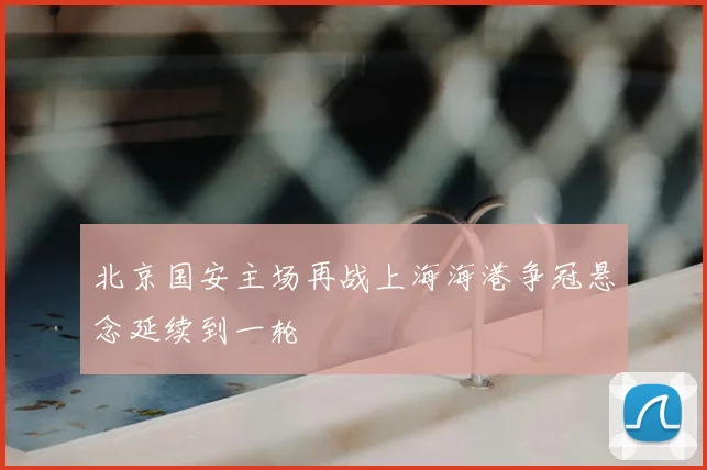 北京国安主场再战上海海港争冠悬念延续到一轮