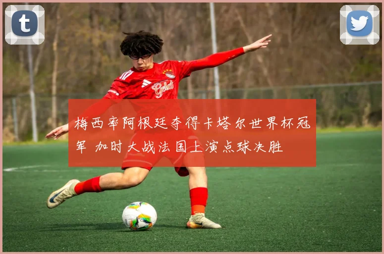 梅西率阿根廷夺得卡塔尔世界杯冠军 加时大战法国上演点球决胜