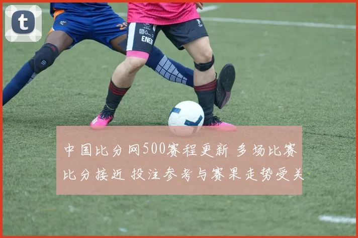 中国比分网500赛程更新 多场比赛比分接近 投注参考与赛果走势受关注