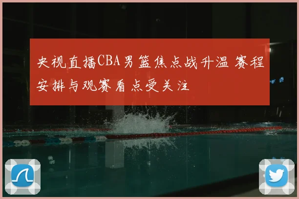 央视直播CBA男篮焦点战升温 赛程安排与观赛看点受关注