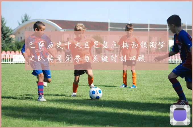 巴萨历史十大巨星盘点 梅西领衔梦之队传奇荣誉与关键时刻回顾