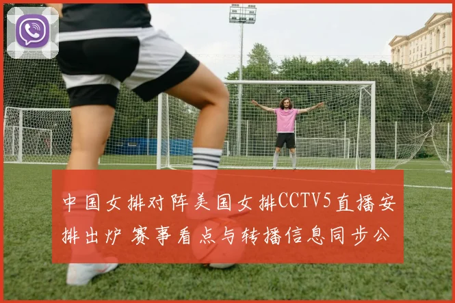 中国女排对阵美国女排CCTV5直播安排出炉 赛事看点与转播信息同步公布