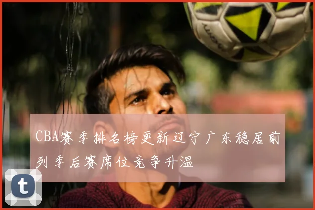 CBA赛季排名榜更新辽宁广东稳居前列季后赛席位竞争升温