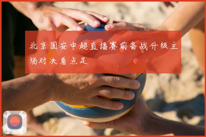 北京国安中超直播赛前备战升级主场对决看点足