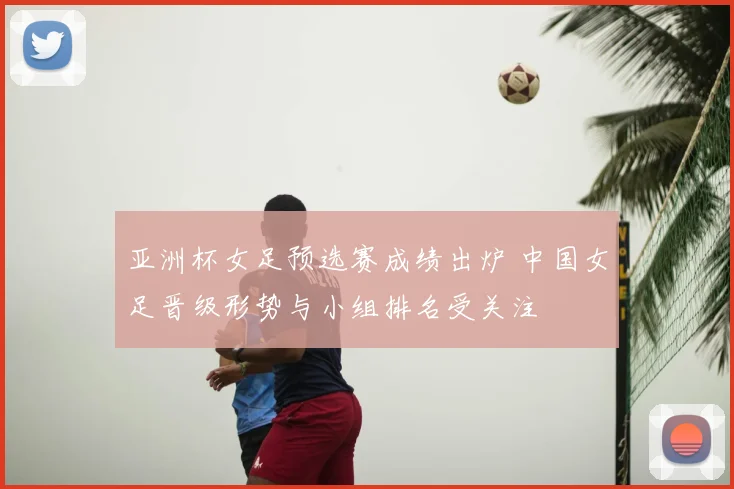 亚洲杯女足预选赛成绩出炉 中国女足晋级形势与小组排名受关注