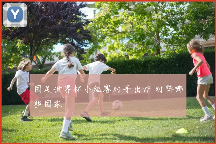 国足世界杯小组赛对手出炉 对阵哪些国家
